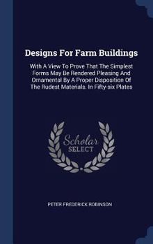 Designs For Farm Buildings: With A View To Prove That The Simplest Forms May Be Rendered Pleasing And Ornamental By A Proper Disposition Of The Rudest Materials. In Fifty-six Plates