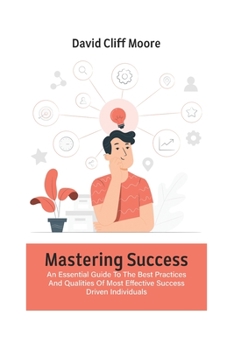 Mastering Success: An Essential Guide To The Best Practices And Qualities Of Most Effective Success Driven Individuals