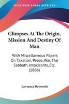 Paperback Glimpses At The Origin, Mission And Destiny Of Man: With Miscellaneous Papers On Taxation, Peace, War, The Sabbath, Intoxicants, Etc. (1866) Book