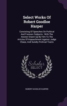 Hardcover Select Works Of Robert Goodloe Harper: Consisting Of Speeches On Political And Forensic Subjects: With The Answer Drawn Up By Him To The Articles Of I Book