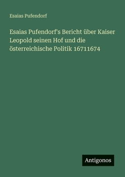 Esaias Pufendorf's Bericht über Kaiser Leopold seinen Hof und die österreichische Politik 16711674