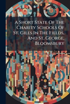 A Short State Of The Charity Schools Of St. Giles In The Fields, And St. George, Bloomsbury: With An Account Of The Benefactions And Legacies