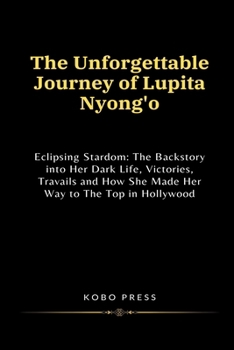 The Unforgettable Journey of Lupita Nyong'o: Eclipsing Stardom: The Backstory into Her Dark Life, Victories, Travails and How She Made Her Way to The