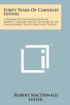 Forty Years of Carnegie Giving; a Summary of the Benefactions of Andrew Carnegie and of the Work of the Philanthropic Trusts Which He Created
