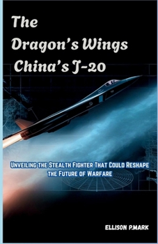 The Dragon’s Wings: China’s J-20: Unveiling the Stealth Fighter That Could Reshape the Future of Warfare (Fighter Jet Chronicles Series: The Evolution of Modern Combat Aircraft)
