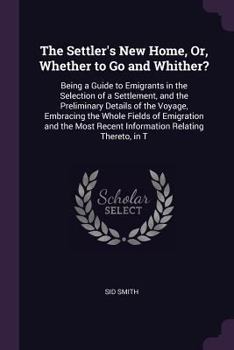 Paperback The Settler's New Home, Or, Whether to Go and Whither?: Being a Guide to Emigrants in the Selection of a Settlement, and the Preliminary Details of th Book