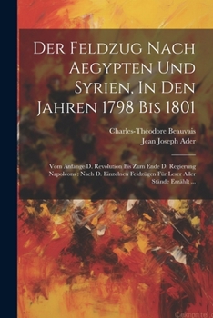 Der Feldzug Nach Aegypten Und Syrien, In Den Jahren 1798 Bis 1801: Vom Anfange D. Revolution Bis Zum Ende D. Regierung Napoleons: Nach D. Einzelnen Feldz�gen F�r Leser Aller St�nde Erz�hlt ...