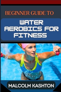 BEGINNER GUIDE TO WATER AEROBICS FOR FITNESS: Master Aquatic Exercises, Aqua Workouts, And Pool Fitness Techniques For Weight Loss, Cardiovascular Health, And Muscle Toning