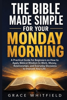 The Bible Made Simple for Your Monday Morning: A Practical Guide for Beginners on How to Apply Biblical Wisdom to Work, Money, Relationships, and Everyday Decisions to Improve Your Life