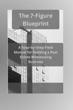 The 7-Figure Blueprint: A Step-by-Step Field Manual for Building a Real Estate Wholesaling Business