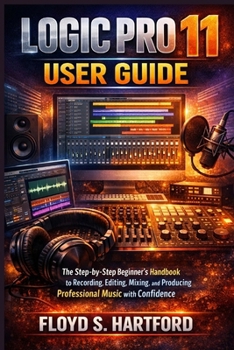 LOGIC PRO 11 USER GUIDE: The Step-by-Step Beginner’s Handbook to Recording, Editing, Mixing, and Producing Professional Music with Confidence