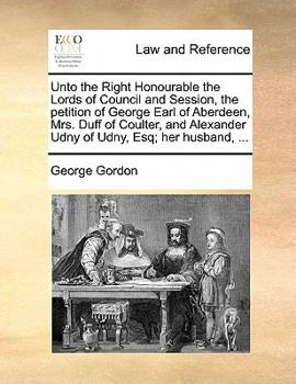 Unto the Right Honourable the Lords of Council and Session, the petition of George Earl of Aberdeen, Mrs. Duff of Coulter, and Alexander Udny of Udny, Esq; her husband, ...