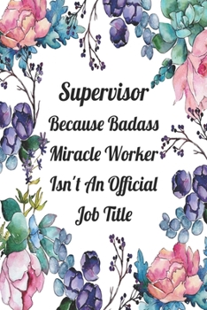 Supervisor Because Badass Miracle Worker Isn't An Official Job Title: Blank Lined Journal For Supervisor Gifts Floral Notebook