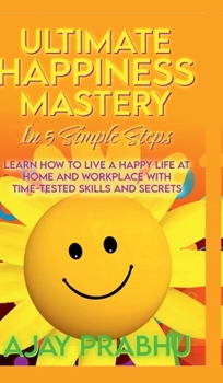 Ultimate Happiness Mastery In 5 Simple Steps: Learn How to Live a Happy Life at Home and Workplace with Time-Tested Skills and Secrets