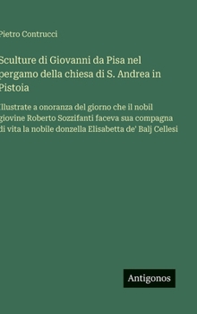 Sculture di Giovanni da Pisa nel pergamo della chiesa di S. Andrea in Pistoia: Illustrate a onoranza del giorno che il nobil giovine Roberto ... Elisabetta de' Balj Cellesi (Italian Edition)
