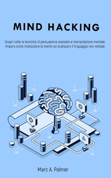 Mind Hacking: Scopri tutte le tecniche di persuasione avanzata e manipolazione mentale. Impara come manipolare la mente ed analizzare il linguaggio non verbale