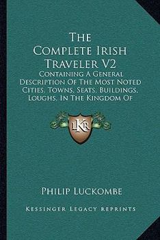 Paperback The Complete Irish Traveler V2: Containing A General Description Of The Most Noted Cities, Towns, Seats, Buildings, Loughs, In The Kingdom Of Ireland Book