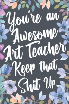 Paperback You're An Awesome Art Teacher Keep That Shit Up: Funny Joke Appreciation & Encouragement Gift Idea for Art Teachers. Thank You Gag Notebook Journal & Book