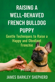 Raising A Well-Behaved French Bulldog Puppy: Gentle Techniques To Raise A Happy And Obedient Frenchie