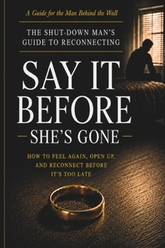 Say It Before She's Gone: The Shut-Down Man's Guide to Reconnecting — How to Feel Again, Open Up, and Save Your Relationship Before It's Too Late