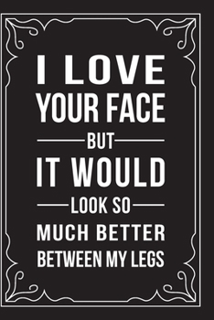 I LOVE YOUR FACE BUT...IT WOULD LOOK SO MUCH BETTER BETWEEN MY LEGS: This 6"X9" journal features funny relationship quotes, makes great gift idea for Valentines Day, or Anniversary, 6"X9" 100 pages.