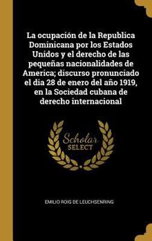 La ocupaci�n de la Republica Dominicana por los Estados Unidos y el derecho de las peque�as nacionalidades de America; discurso pronunciado el dia 28 de enero del a�o 1919, en la Sociedad cubana de de