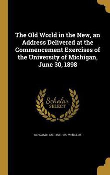 The Old World in the New, an Address Delivered at the Commencement Exercises of the University of Michigan, June 30, 1898