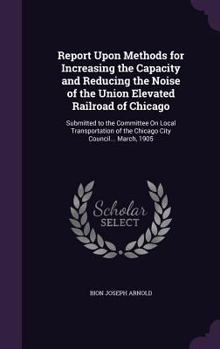 Hardcover Report Upon Methods for Increasing the Capacity and Reducing the Noise of the Union Elevated Railroad of Chicago: Submitted to the Committee On Local Book