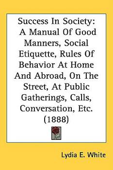 Hardcover Success In Society: A Manual Of Good Manners, Social Etiquette, Rules Of Behavior At Home And Abroad, On The Street, At Public Gatherings, Book