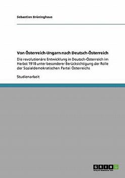 Von �sterreich-Ungarn nach Deutsch-�sterreich: Die revolution�re Entwicklung in Deutsch-�sterreich im Herbst 1918 unter besonderer Ber�cksichtigung der Rolle der Sozialdemokratischen Partei �sterreich