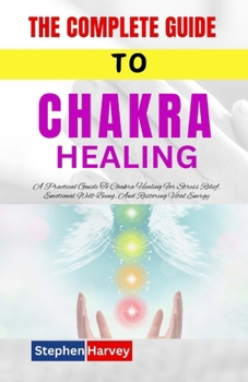 THE COMPLETE GUIDE TO CHAKRA HEALING: A Practical Guide To Chakra Healing For Stress Relief, Emotional Well-Being, And Restoring Vital Energy