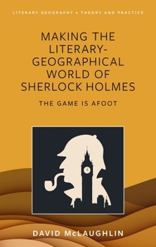 Making the Literary-Geographical World of Sherlock Holmes: The Game Is Afoot (Literary Geography)
