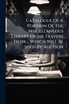 Catalogue Of A Portion Of The Miscellaneous Library Of Sir Travers Twiss ... Which Will Be Sold By Auction