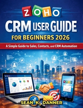 ZOHO CRM USER GUIDE FOR BEGINNERS 2026: A Simple Guide to Sales, Contacts, and CRM Automation