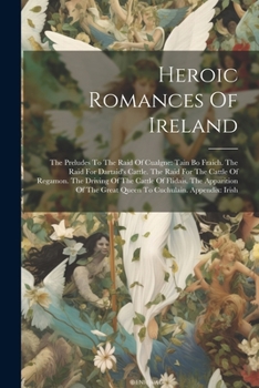 Heroic Romances Of Ireland: The Preludes To The Raid Of Cualgne: Tain Bo Fraich. The Raid For Dartaid's Cattle. The Raid For The Cattle Of Regamon. ... The Great Queen To Cuchulain. Appendix: Irish