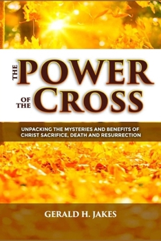 THE POWER OF THE CROSS: UNPACKING THE MYSTERIES AND BENEFITS OF CHRIST'S SACRIFICE, DEATH, AND RESURRECTION