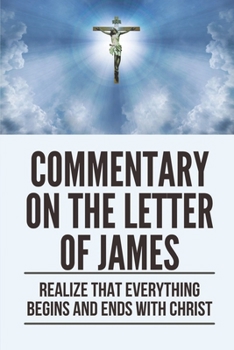 Commentary On The Letter Of James: Realize That Everything Begins And Ends With Christ: Lessons From The Epistles Of James