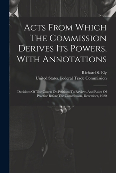 Paperback Acts From Which The Commission Derives Its Powers, With Annotations: Decisions Of The Courts On Petitions To Review, And Rules Of Practice Before The Book