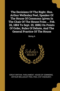 The Decisions Of The Right. Hon. Arthur Wellesley Peel, Speaker Of The House Of Commons (given In The Chair Of The House From ... Feb. 26, 1884 To Sept. 25, 1886) On Points Of Order, Rules Of Debate, 