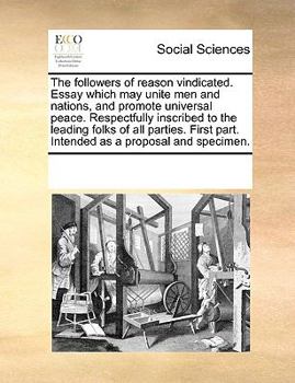 The followers of reason vindicated. Essay which may unite men and nations, and promote universal peace. Respectfully inscribed to the leading folks of ... part. Intended as a proposal and specimen.