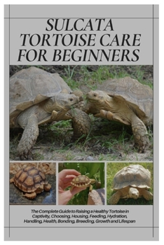 Sulcata Tortoise Care for Beginners: The Complete Guide to Raising a Healthy Tortoise in Captivity, Choosing, Housing, Feeding, Hydration, Handling, Health, Bonding, Breeding, Growth and Lifespan
