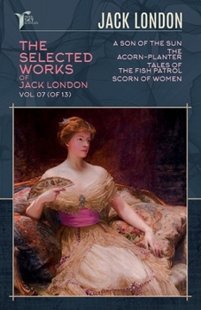 The Selected Works of Jack London, Vol. 07 (of 13): A Son of the Sun; The Acorn-Planter; Tales of the Fish Patrol; Scorn of Women