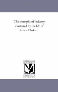 The triumphs of industry; illustrated by the life of Adam Clarke ...