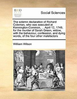 The solemn declaration of Richard Coleman, who was executed at Kennington-Common, ... April 12, 1749, for the murder of Sarah Green, widow, with the ... dying words, of the four other malefactors