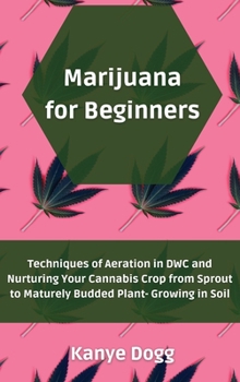 Marijuana for Beginners: Techniques of Aeration in DWC and Nurturing Your Cannabis Crop from Sprout to Maturely Budded Plant- Growing in Soil