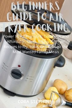 Beginners Guide to Air Fryer Cooking: Power XL Air Fryer Grill Cookbook and Affordable, Quick & Easy Air Fryer Recipes to Fry, Bake, Grill & Roast Most Wanted Family Meals