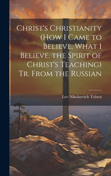 Christ's Christianity (How I Came to Believe, What I Believe, the Spirit of Christ's Teaching) Tr. From the Russian