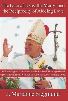 The Face of Jesus, the Martyr and the Reciprocity of Abiding Love: Anthropological Considerations in Spiritual Theology Based Upon the Pontifical Writings of Pope Saint John Paul the Great