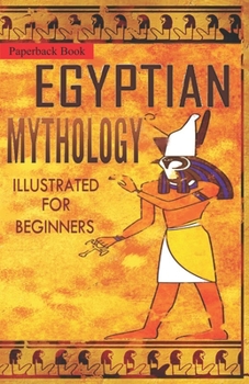 Egyptian Mythology Illustrated for Beginners.: A Guide to Classic Stories of Gods, Goddesses, Monsters, Mortals and Traditions of Ancient Egypt.