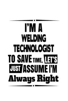 I'm A Welding Technologist To Save Time, Let's Assume That I'm Always Right: Cool Welding Technologist Notebook, Welding Techno Worker Journal Gift, ... | 6 x 9 Compact Size, 109 Blank Lined Pages